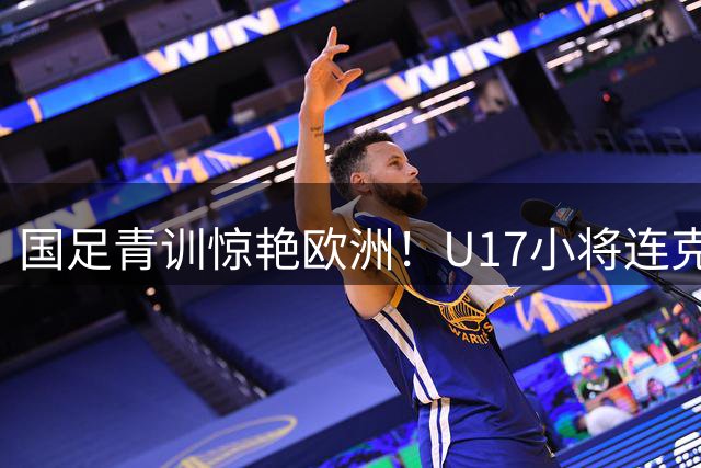 国足青训惊艳欧洲！U17小将连克阿森纳毕尔巴鄂显锋芒